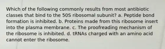 Which of the following commonly results from most antibiotic classes that bind to the 50S ribosomal subunit? a. Peptide bond formation is inhibited. b. Proteins made from this ribosome insert into the plasma membrane. c. The proofreading mechanism of the ribosome is inhibited. d. tRNAs charged with an amino acid cannot enter the ribosome.