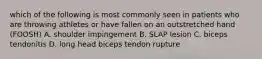 which of the following is most commonly seen in patients who are throwing athletes or have fallen on an outstretched hand (FOOSH) A. shoulder impingement B. SLAP lesion C. biceps tendonitis D. long head biceps tendon rupture