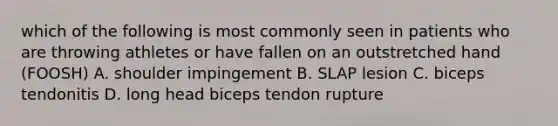 which of the following is most commonly seen in patients who are throwing athletes or have fallen on an outstretched hand (FOOSH) A. shoulder impingement B. SLAP lesion C. biceps tendonitis D. long head biceps tendon rupture