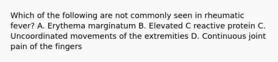 Which of the following are not commonly seen in rheumatic fever? A. Erythema marginatum B. Elevated C reactive protein C. Uncoordinated movements of the extremities D. Continuous joint pain of the fingers