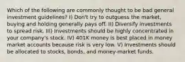 Which of the following are commonly thought to be bad general investment guidelines? I) Don't try to outguess the market, buying and holding generally pays off. II) Diversify investments to spread risk. III) Investments should be highly concentrated in your company's stock. IV) 401K money is best placed in money market accounts because risk is very low. V) Investments should be allocated to stocks, bonds, and money-market funds.