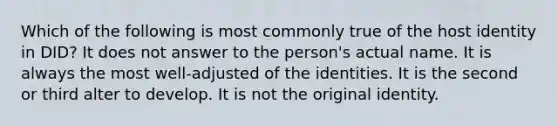 Which of the following is most commonly true of the host identity in DID? It does not answer to the person's actual name. It is always the most well-adjusted of the identities. It is the second or third alter to develop. It is not the original identity.