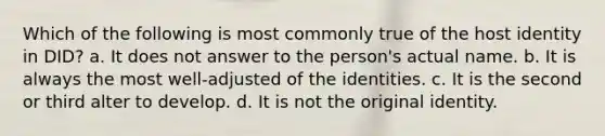 Which of the following is most commonly true of the host identity in DID? a. It does not answer to the person's actual name. b. It is always the most well-adjusted of the identities. c. It is the second or third alter to develop. d. It is not the original identity.