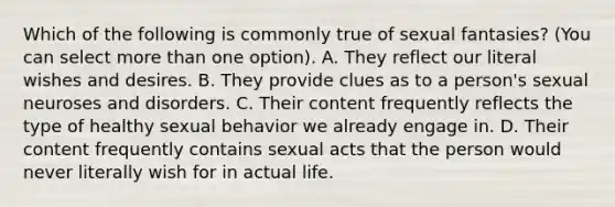 Which of the following is commonly true of sexual fantasies? (You can select more than one option). A. They reflect our literal wishes and desires. B. They provide clues as to a person's sexual neuroses and disorders. C. Their content frequently reflects the type of healthy sexual behavior we already engage in. D. Their content frequently contains sexual acts that the person would never literally wish for in actual life.