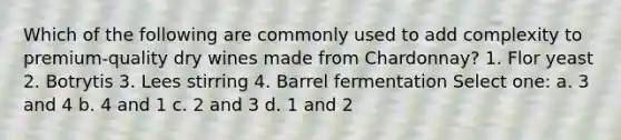 Which of the following are commonly used to add complexity to premium-quality dry wines made from Chardonnay? 1. Flor yeast 2. Botrytis 3. Lees stirring 4. Barrel fermentation Select one: a. 3 and 4 b. 4 and 1 c. 2 and 3 d. 1 and 2