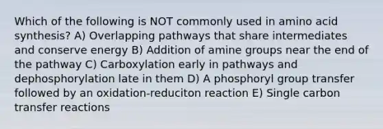 Which of the following is NOT commonly used in amino acid synthesis? A) Overlapping pathways that share intermediates and conserve energy B) Addition of amine groups near the end of the pathway C) Carboxylation early in pathways and dephosphorylation late in them D) A phosphoryl group transfer followed by an oxidation-reduciton reaction E) Single carbon transfer reactions