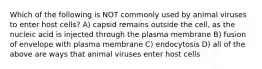 Which of the following is NOT commonly used by animal viruses to enter host cells? A) capsid remains outside the cell, as the nucleic acid is injected through the plasma membrane B) fusion of envelope with plasma membrane C) endocytosis D) all of the above are ways that animal viruses enter host cells