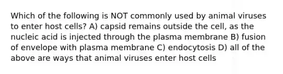 Which of the following is NOT commonly used by animal viruses to enter host cells? A) capsid remains outside the cell, as the nucleic acid is injected through the plasma membrane B) fusion of envelope with plasma membrane C) endocytosis D) all of the above are ways that animal viruses enter host cells