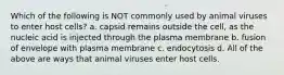 Which of the following is NOT commonly used by animal viruses to enter host cells? a. capsid remains outside the cell, as the nucleic acid is injected through the plasma membrane b. fusion of envelope with plasma membrane c. endocytosis d. All of the above are ways that animal viruses enter host cells.