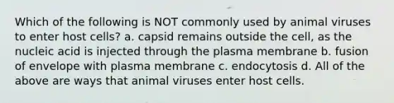 Which of the following is NOT commonly used by animal viruses to enter host cells? a. capsid remains outside the cell, as the nucleic acid is injected through the plasma membrane b. fusion of envelope with plasma membrane c. endocytosis d. All of the above are ways that animal viruses enter host cells.