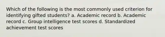 Which of the following is the most commonly used criterion for identifying gifted students? a. ​Academic record b. ​Academic record c. ​Group intelligence test scores d. ​Standardized achievement test scores