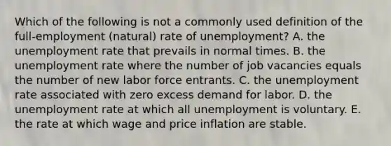 Which of the following is not a commonly used definition of the full-employment (natural) rate of unemployment? A. the unemployment rate that prevails in normal times. B. the unemployment rate where the number of job vacancies equals the number of new labor force entrants. C. the unemployment rate associated with zero excess demand for labor. D. the unemployment rate at which all unemployment is voluntary. E. the rate at which wage and price inflation are stable.