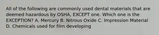 All of the following are commonly used dental materials that are deemed hazardous by OSHA, EXCEPT one. Which one is the EXCEPTION? A. Mercury B. Nitrous Oxide C. Impression Material D. Chemicals used for film developing