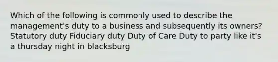 Which of the following is commonly used to describe the management's duty to a business and subsequently its owners? Statutory duty Fiduciary duty Duty of Care Duty to party like it's a thursday night in blacksburg