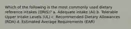 Which of the following is the most commonly used dietary reference intakes (DRIS)? a. Adequate intake (AI) b. Tolerable Upper Intake Levels (UL) c. Recommended Dietary Allowances (RDA) d. Estimated Average Requirements (EAR)