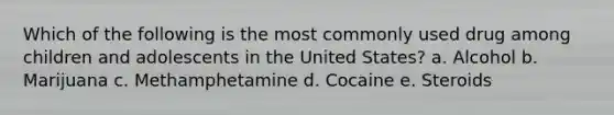 Which of the following is the most commonly used drug among children and adolescents in the United States? a. Alcohol b. Marijuana c. Methamphetamine d. Cocaine e. Steroids