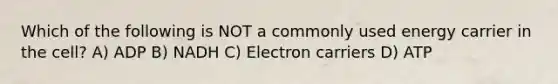 Which of the following is NOT a commonly used energy carrier in the cell? A) ADP B) NADH C) Electron carriers D) ATP