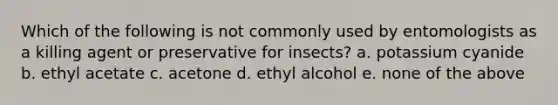 Which of the following is not commonly used by entomologists as a killing agent or preservative for insects? a. potassium cyanide b. ethyl acetate c. acetone d. ethyl alcohol e. none of the above