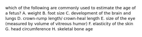 which of the following are commonly used to estimate the age of a fetus? A. weight B. foot size C. development of the brain and lungs D. crown-rump length/ crown-heal length E. size of the eye (measured by volume of vitreous humor) F. elasticity of the skin G. head circumference H. skeletal bone age