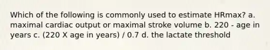 Which of the following is commonly used to estimate HRmax? a. maximal cardiac output or maximal stroke volume b. 220 - age in years c. (220 X age in years) / 0.7 d. the lactate threshold