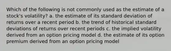 Which of the following is not commonly used as the estimate of a stock's volatility? a. the estimate of its standard deviation of returns over a recent period b. the trend of historical standard deviations of returns over recent periods c. the implied volatility derived from an option pricing model d. the estimate of its option premium derived from an option pricing model