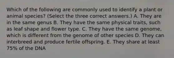 Which of the following are commonly used to identify a plant or animal species? (Select the three correct answers.) A. They are in the same genus B. They have the same physical traits, such as leaf shape and flower type. C. They have the same genome, which is different from the genome of other species D. They can interbreed and produce fertile offspring. E. They share at least 75% of the DNA