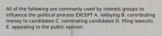 All of the following are commonly used by interest groups to influence the political process EXCEPT A. lobbying B. contributing money to candidates C. nominating candidates D. filing lawsuits E. appealing to the public opinion