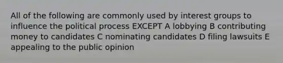 All of the following are commonly used by interest groups to influence the political process EXCEPT A lobbying B contributing money to candidates C nominating candidates D filing lawsuits E appealing to the public opinion