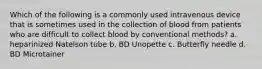 Which of the following is a commonly used intravenous device that is sometimes used in the collection of blood from patients who are difficult to collect blood by conventional methods? a. heparinized Natelson tube b. BD Unopette c. Butterfly needle d. BD Microtainer