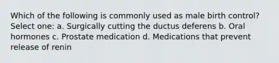 Which of the following is commonly used as male birth control? Select one: a. Surgically cutting the ductus deferens b. Oral hormones c. Prostate medication d. Medications that prevent release of renin