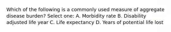 Which of the following is a commonly used measure of aggregate disease burden? Select one: A. Morbidity rate B. Disability adjusted life year C. Life expectancy D. Years of potential life lost