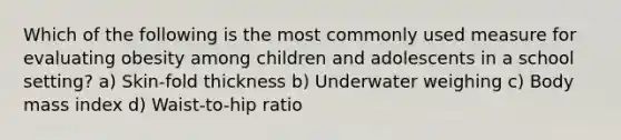 Which of the following is the most commonly used measure for evaluating obesity among children and adolescents in a school setting? a) Skin-fold thickness b) Underwater weighing c) Body mass index d) Waist-to-hip ratio