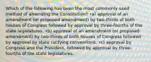 Which of the following has been the most commonly used method of amending the Constitution? •a) approval of an amendment (or proposed amendment) by two-thirds of both houses of Congress followed by approval by three-fourths of the state legislatures. •b) approval of an amendment (or proposed amendment) by two-thirds of both houses of Congress followed by approval by state ratifying conventions. •c) approval by Congress and the President, followed by approval by three-fourths of the state legislatures.