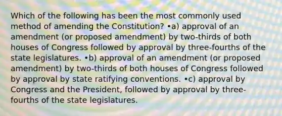 Which of the following has been the most commonly used method of amending the Constitution? •a) approval of an amendment (or proposed amendment) by two-thirds of both houses of Congress followed by approval by three-fourths of the state legislatures. •b) approval of an amendment (or proposed amendment) by two-thirds of both houses of Congress followed by approval by state ratifying conventions. •c) approval by Congress and the President, followed by approval by three-fourths of the state legislatures.