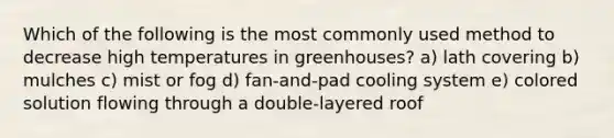 Which of the following is the most commonly used method to decrease high temperatures in greenhouses? a) lath covering b) mulches c) mist or fog d) fan-and-pad cooling system e) colored solution flowing through a double-layered roof