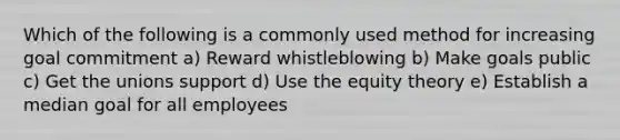 Which of the following is a commonly used method for increasing goal commitment a) Reward whistleblowing b) Make goals public c) Get the unions support d) Use the equity theory e) Establish a median goal for all employees