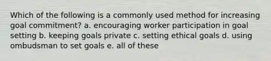 Which of the following is a commonly used method for increasing goal commitment? a. encouraging worker participation in goal setting b. keeping goals private c. setting ethical goals d. using ombudsman to set goals e. all of these