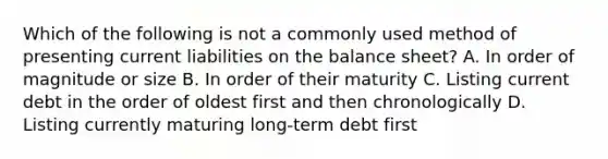 Which of the following is not a commonly used method of presenting current liabilities on the balance sheet? A. In order of magnitude or size B. In order of their maturity C. Listing current debt in the order of oldest first and then chronologically D. Listing currently maturing long-term debt first