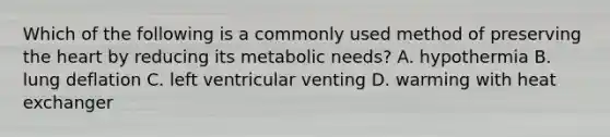 Which of the following is a commonly used method of preserving the heart by reducing its metabolic needs? A. hypothermia B. lung deflation C. left ventricular venting D. warming with heat exchanger