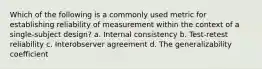 Which of the following is a commonly used metric for establishing reliability of measurement within the context of a single-subject design? a. Internal consistency b. Test-retest reliability c. Interobserver agreement d. The generalizability coefficient