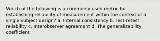 Which of the following is a commonly used metric for establishing reliability of measurement within the context of a single-subject design? a. Internal consistency b. Test-retest reliability c. Interobserver agreement d. The generalizability coefficient