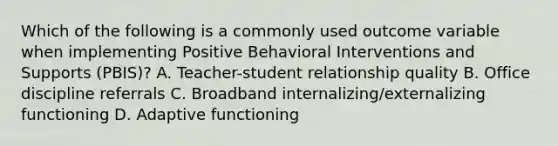 Which of the following is a commonly used outcome variable when implementing Positive Behavioral Interventions and Supports (PBIS)? A. Teacher-student relationship quality B. Office discipline referrals C. Broadband internalizing/externalizing functioning D. Adaptive functioning