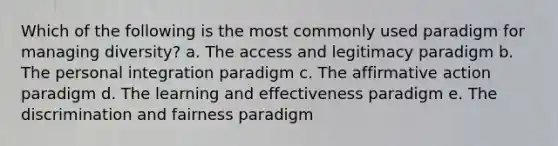 Which of the following is the most commonly used paradigm for managing diversity? a. The access and legitimacy paradigm b. The personal integration paradigm c. The affirmative action paradigm d. The learning and effectiveness paradigm e. The discrimination and fairness paradigm