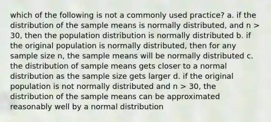 which of the following is not a commonly used practice? a. if the distribution of the sample means is normally distributed, and n > 30, then the population distribution is normally distributed b. if the original population is normally distributed, then for any sample size n, the sample means will be normally distributed c. the distribution of sample means gets closer to a normal distribution as the sample size gets larger d. if the original population is not normally distributed and n > 30, the distribution of the sample means can be approximated reasonably well by a normal distribution