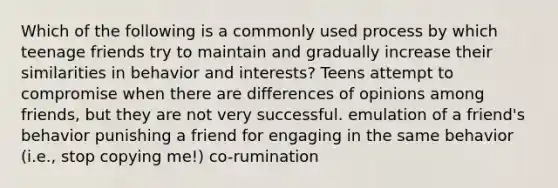 Which of the following is a commonly used process by which teenage friends try to maintain and gradually increase their similarities in behavior and interests? Teens attempt to compromise when there are differences of opinions among friends, but they are not very successful. emulation of a friend's behavior punishing a friend for engaging in the same behavior (i.e., stop copying me!) co-rumination