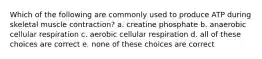 Which of the following are commonly used to produce ATP during skeletal muscle contraction? a. creatine phosphate b. anaerobic cellular respiration c. aerobic cellular respiration d. all of these choices are correct e. none of these choices are correct