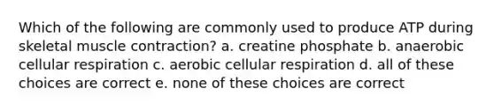 Which of the following are commonly used to produce ATP during skeletal muscle contraction? a. creatine phosphate b. anaerobic cellular respiration c. aerobic cellular respiration d. all of these choices are correct e. none of these choices are correct