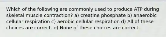 Which of the following are commonly used to produce ATP during skeletal muscle contraction? a) creatine phosphate b) anaerobic cellular respiration c) aerobic cellular respiration d) All of these choices are correct. e) None of these choices are correct.