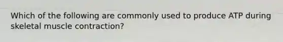 Which of the following are commonly used to produce ATP during skeletal <a href='https://www.questionai.com/knowledge/k0LBwLeEer-muscle-contraction' class='anchor-knowledge'>muscle contraction</a>?