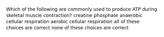 Which of the following are commonly used to produce ATP during skeletal muscle contraction? creatine phosphate anaerobic cellular respiration aerobic cellular respiration all of these choices are correct none of these choices are correct